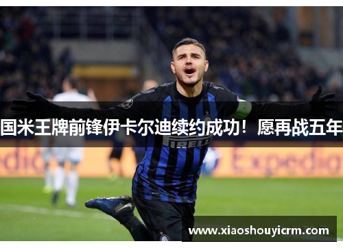 国米王牌前锋伊卡尔迪续约成功！愿再战五年