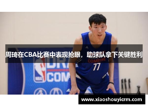 周琦在CBA比赛中表现抢眼，助球队拿下关键胜利