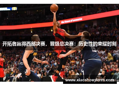 开拓者赢得西部决赛，晋级总决赛：历史性的荣耀时刻